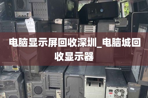 电脑显示屏回收深圳_电脑城回收显示器
