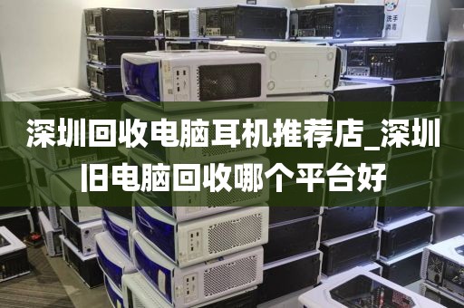 深圳回收电脑耳机推荐店_深圳旧电脑回收哪个平台好