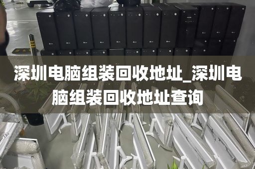 深圳电脑组装回收地址_深圳电脑组装回收地址查询