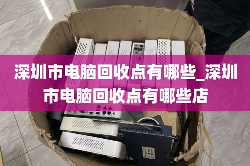 深圳市电脑回收点有哪些_深圳市电脑回收点有哪些店