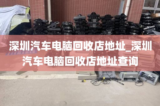 深圳汽车电脑回收店地址_深圳汽车电脑回收店地址查询