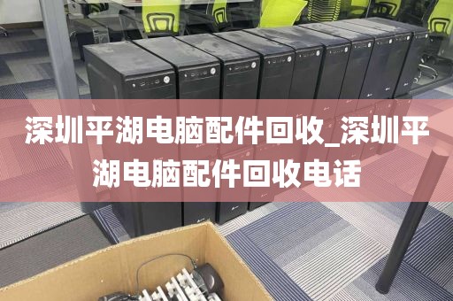 深圳平湖电脑配件回收_深圳平湖电脑配件回收电话