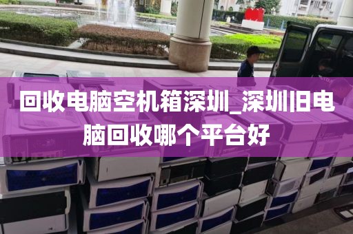 回收电脑空机箱深圳_深圳旧电脑回收哪个平台好