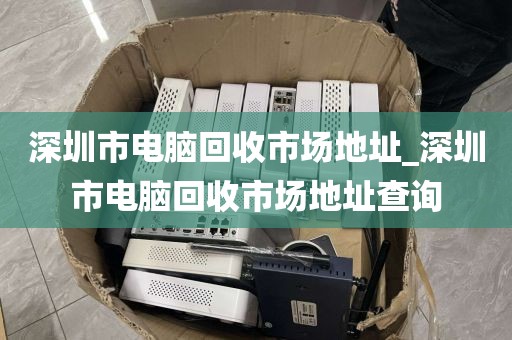 深圳市电脑回收市场地址_深圳市电脑回收市场地址查询