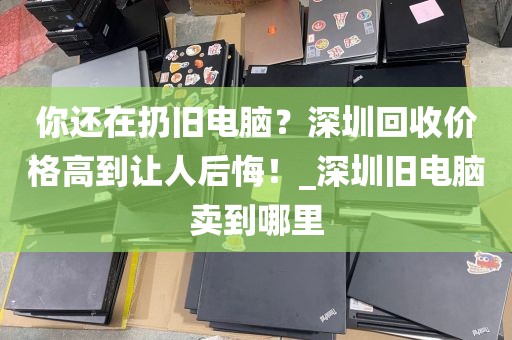 你还在扔旧电脑？深圳回收价格高到让人后悔！_深圳旧电脑卖到哪里