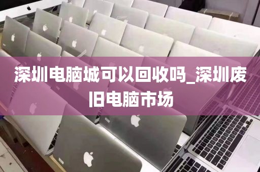 深圳电脑城可以回收吗_深圳废旧电脑市场