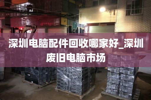 深圳电脑配件回收哪家好_深圳废旧电脑市场