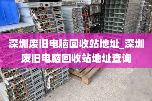深圳废旧电脑回收站地址_深圳废旧电脑回收站地址查询