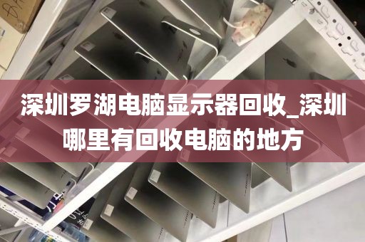 深圳罗湖电脑显示器回收_深圳哪里有回收电脑的地方
