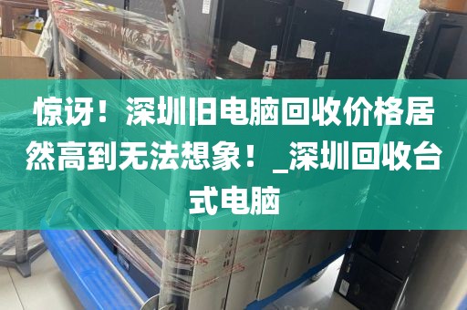 惊讶！深圳旧电脑回收价格居然高到无法想象！_深圳回收台式电脑