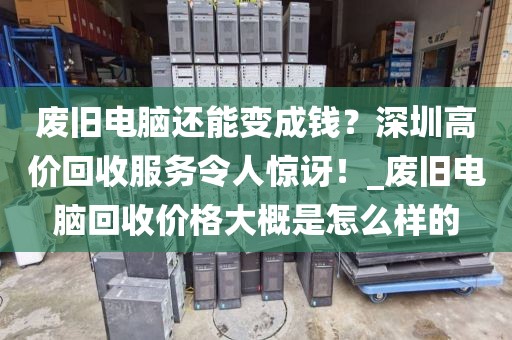 废旧电脑还能变成钱？深圳高价回收服务令人惊讶！_废旧电脑回收价格大概是怎么样的