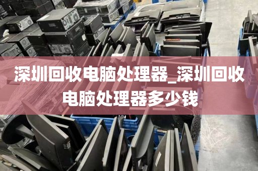 深圳回收电脑处理器_深圳回收电脑处理器多少钱
