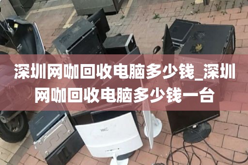 深圳网咖回收电脑多少钱_深圳网咖回收电脑多少钱一台