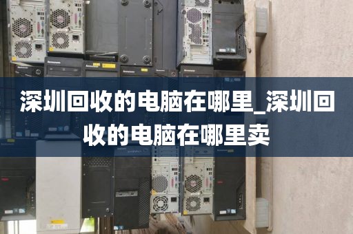 深圳回收的电脑在哪里_深圳回收的电脑在哪里卖