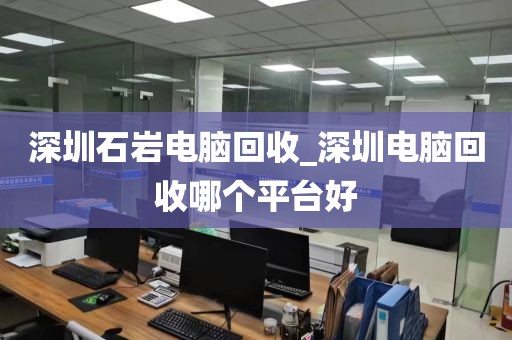 深圳石岩电脑回收_深圳电脑回收哪个平台好