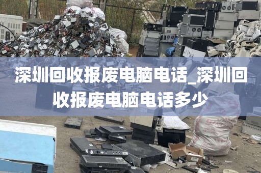 深圳回收报废电脑电话_深圳回收报废电脑电话多少
