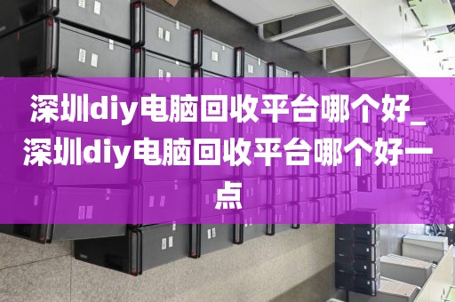 深圳diy电脑回收平台哪个好_深圳diy电脑回收平台哪个好一点