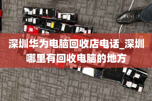 深圳华为电脑回收店电话_深圳哪里有回收电脑的地方