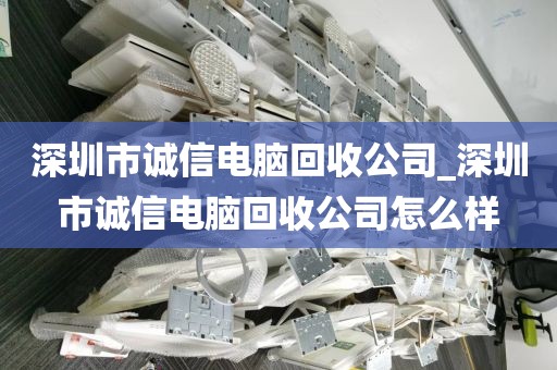 深圳市诚信电脑回收公司_深圳市诚信电脑回收公司怎么样