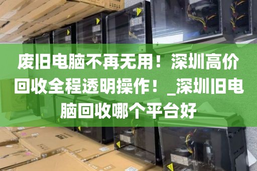 废旧电脑不再无用！深圳高价回收全程透明操作！_深圳旧电脑回收哪个平台好