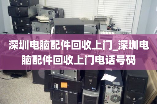 深圳电脑配件回收上门_深圳电脑配件回收上门电话号码