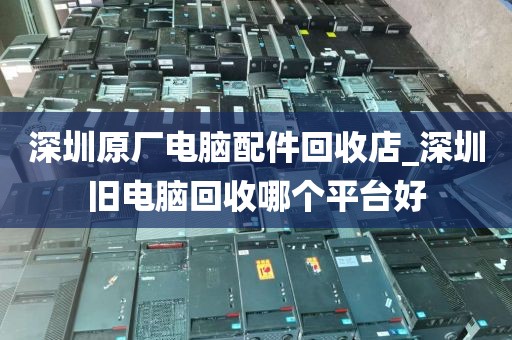 深圳原厂电脑配件回收店_深圳旧电脑回收哪个平台好