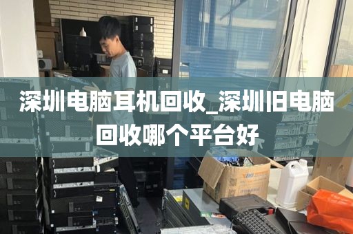 深圳电脑耳机回收_深圳旧电脑回收哪个平台好