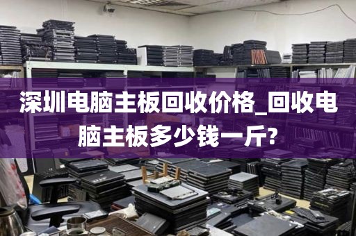 深圳电脑主板回收价格_回收电脑主板多少钱一斤?