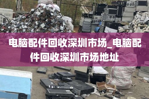 电脑配件回收深圳市场_电脑配件回收深圳市场地址