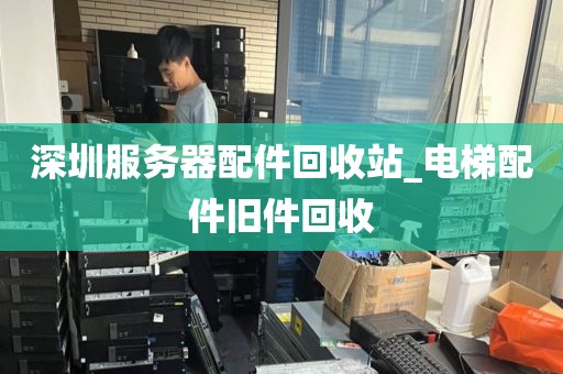 深圳服务器配件回收站_电梯配件旧件回收