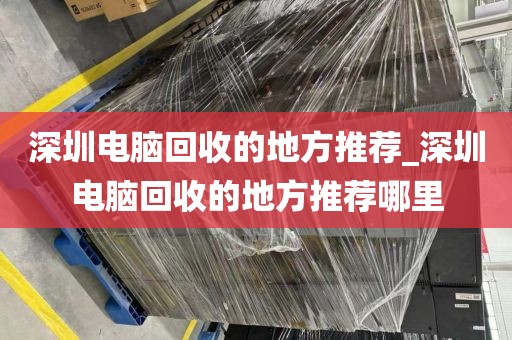 深圳电脑回收的地方推荐_深圳电脑回收的地方推荐哪里