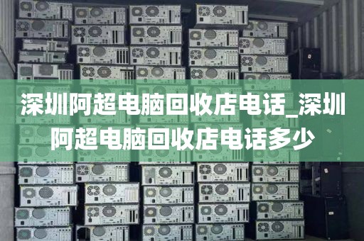 深圳阿超电脑回收店电话_深圳阿超电脑回收店电话多少