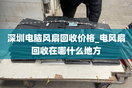 深圳电脑风扇回收价格_电风扇回收在哪什么地方