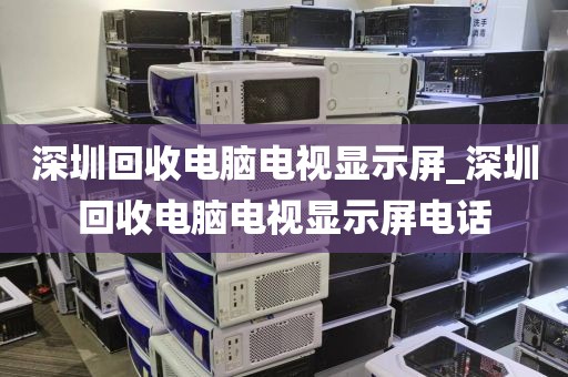 深圳回收电脑电视显示屏_深圳回收电脑电视显示屏电话