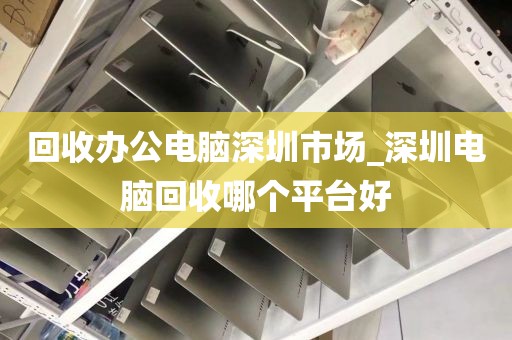 回收办公电脑深圳市场_深圳电脑回收哪个平台好